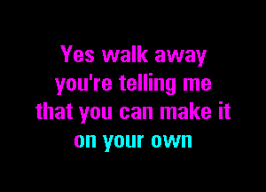 Yes walk away
you're telling me

that you can make it
on your own