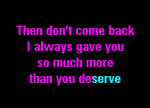 Then don't come back
I always gave you

so much more
than you deserve