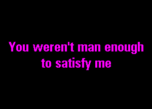 You weren't man enough

to satisfy me