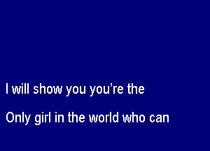 I will show you you're the

Only girl in the world who can