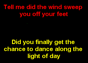 Tell me did the wind sweep
you off your feet

Did you finally get the
chance to dance along the
light of day