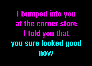 I bumped into you
at the corner store

I told you that
you sure looked good
now