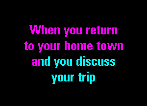 When you return
to your home town

and you discuss
your trip