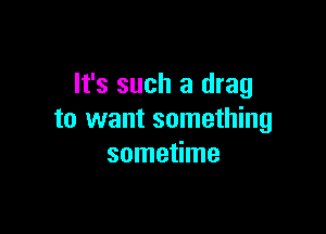 It's such a drag

to want something
sometime