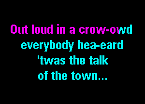 Out loud in a crow-owd
everybody hea-eard

'twas the talk
of the town...