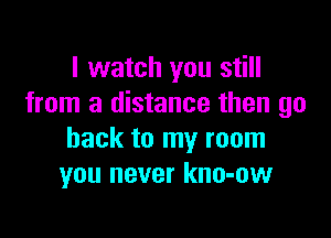 I watch you still
from a distance then go

back to my room
you never kno-ow