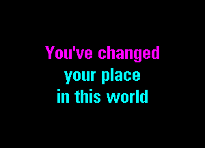 You've changed

your place
in this world