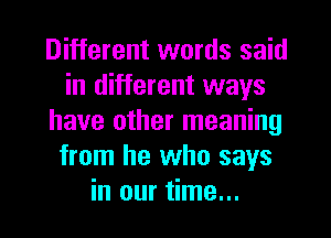 Different words said
in different ways
have other meaning
from he who says
in our time...