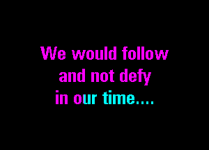 We would follow

and not defy
in our time....