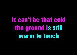 It can't be that cold

the ground is still
warm to touch