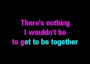 There's nothing

I wouldn't he
to get to be together