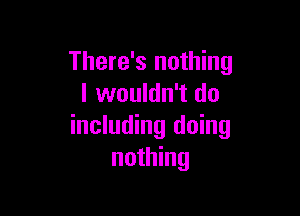 There's nothing
I wouldn't do

including doing
nothing