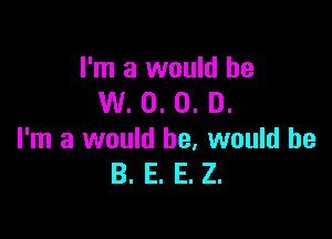 I'm a would he
W. 0. 0. D.

I'm a would he, would be
B. E. E. Z.