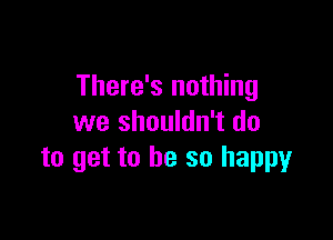 There's nothing

we shouldn't do
to get to be so happy