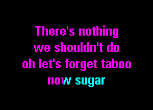 There's nothing
we shouldn't do

oh let's forget taboo
now sugar
