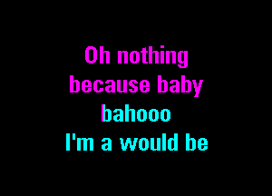 on nothing
because baby

hahooo
I'm a would he