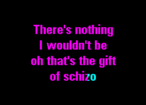 There's nothing
I wouldn't be

oh that's the gift
of schizo