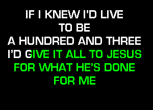 IF I KNEW I'D LIVE
TO BE
A HUNDRED AND THREE
I'D GIVE IT ALL T0 JESUS
FOR WHAT HE'S DONE
FOR ME