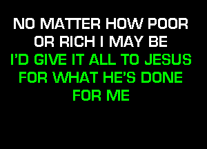 NO MATTER HOW POOR
0R RICH I MAY BE
I'D GIVE IT ALL T0 JESUS
FOR WHAT HE'S DONE
FOR ME