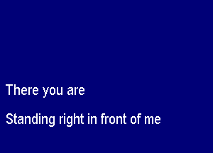 There you are

Standing right in front of me