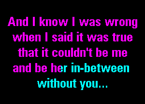 And I know I was wrong
when I said it was true
that it couldn't be me
and be her in-hetween
without you...