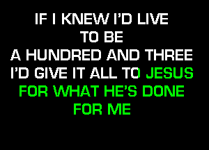 IF I KNEW I'D LIVE
TO BE
A HUNDRED AND THREE
I'D GIVE IT ALL T0 JESUS
FOR WHAT HE'S DONE
FOR ME