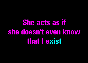 She acts as if

she doesn't even know
that I exist