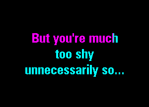 But you're much

too shy
unnecessarily so...