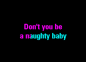 Don't you be

a naughty baby
