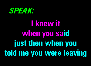 SPEAK'
I knew it

when you said
iust then when you
told me you were leaving