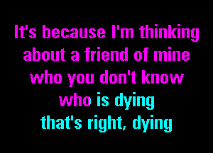 It's because I'm thinking
about a friend of mine
who you don't know
who is dying
that's right, dying