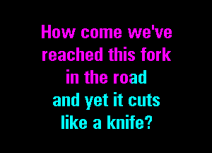 How come we've
reached this fork

in the road
and yet it cuts
like a knife?