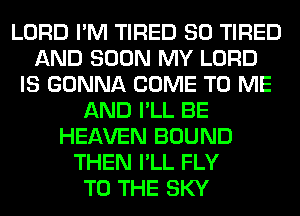 LORD I'M TIRED SO TIRED
AND SOON MY LORD
IS GONNA COME TO ME
AND I'LL BE
HEAVEN BOUND
THEN I'LL FLY
TO THE SKY