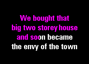 We bought that
big two storey house

and soon became
the envy of the town