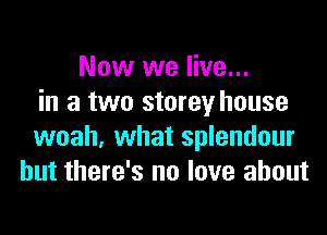 Now we live...
in a two storey house
woah, what splendour
but there's no love about