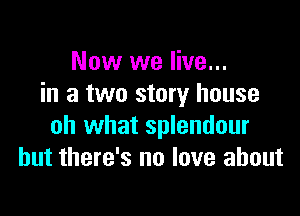 Now we live...
in a two story house

oh what splendour
but there's no love about