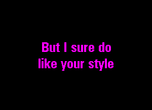 But I sure do

like your style