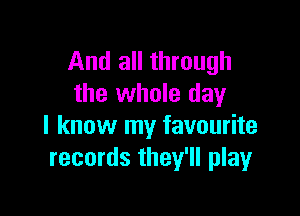 And all through
the whole day

I know my favourite
records they'll play
