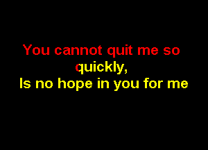 You cannot quit me so
quickly,

Is no hope in you for me