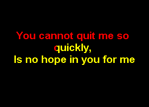You cannot quit me so
quickly,

Is no hope in you for me