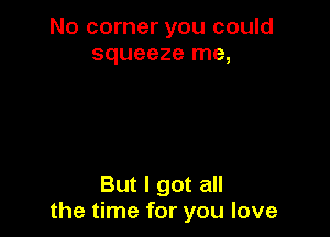 No corner you could
squeeze me,

But I got all
the time for you love