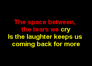 The space between,
the tears we cry

Is the laughter keeps us
coming back for more