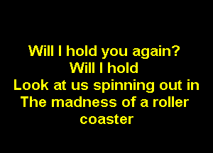 Will I hold you again?
Will I hold

Look at us spinning out in
The madness of a roller
coaster