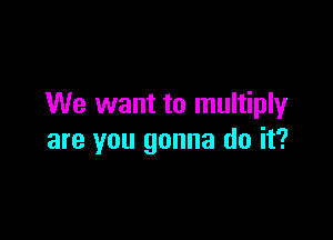 We want to multiply

are you gonna do it?