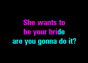 She wants to

be your bride
are you gonna do it?