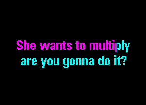 She wants to multiply

are you gonna do it?