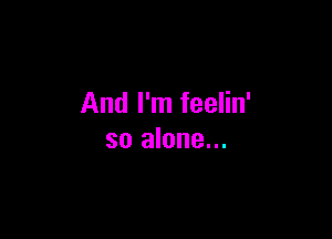 And I'm feelin'

so alone...