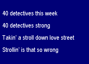 40 detectives this week
40 detectives strong

Takin a stroll down love street

Strollin, is that so wrong