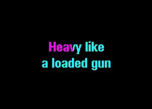 Heavy like

a loaded gun