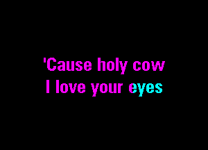 'Cause holy cow

I love your eyes
